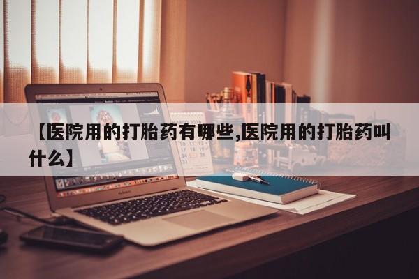 堕胎药使用【医院用的打胎药有哪些,医院用的打胎药叫什么】