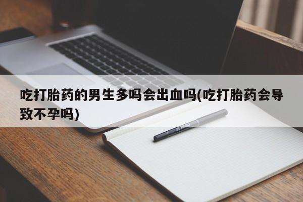堕胎药使用吃打胎药的男生多吗会出血吗(吃打胎药会导致不孕吗)