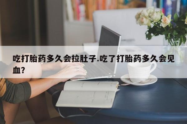 堕胎药使用吃打胎药多久会拉肚子.吃了打胎药多久会见血？