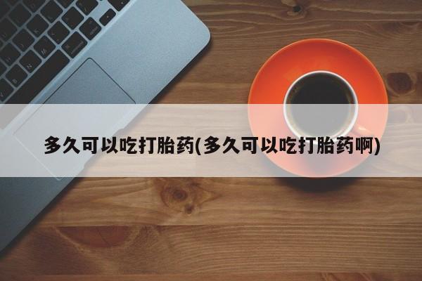 堕胎药使用多久可以吃打胎药(多久可以吃打胎药啊)