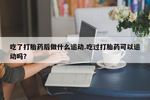 堕胎药使用吃了打胎药后做什么运动.吃过打胎药可以运动吗？