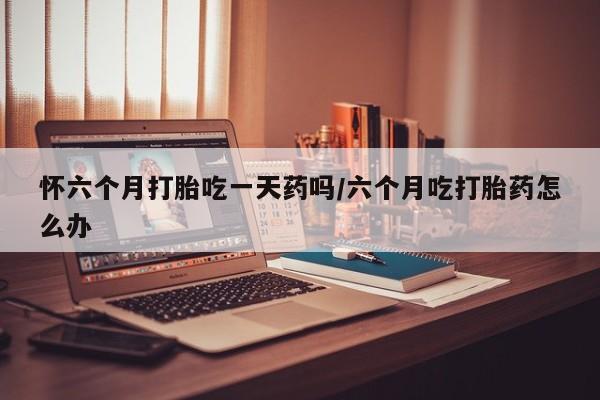 堕胎药使用怀六个月打胎吃一天药吗/六个月吃打胎药怎么办