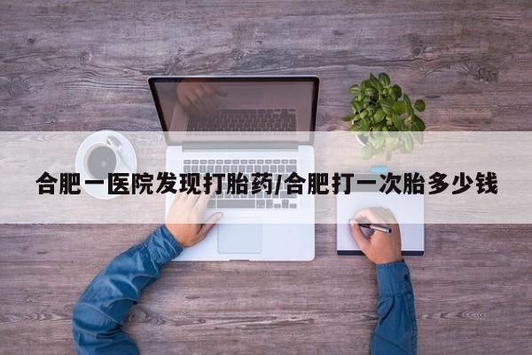 堕胎药使用合肥一医院发现打胎药/合肥打一次胎多少钱