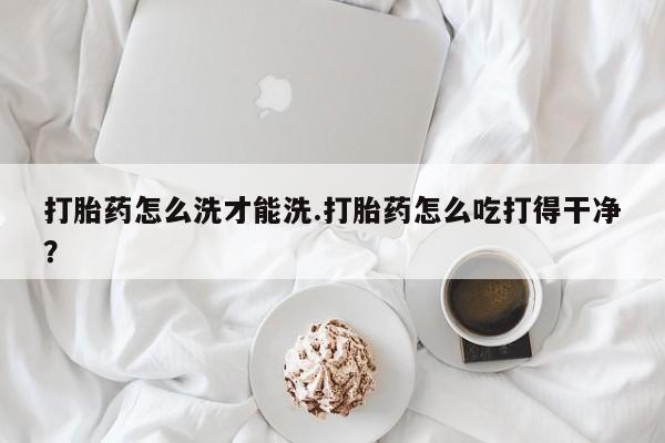 堕胎药使用打胎药怎么洗才能洗.打胎药怎么吃打得干净？