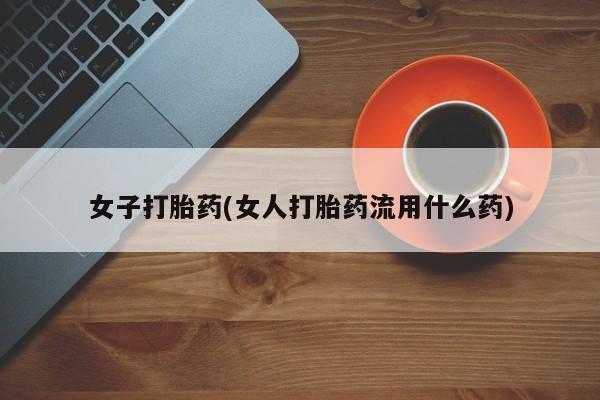 堕胎药使用女子打胎药(女人打胎药流用什么药)