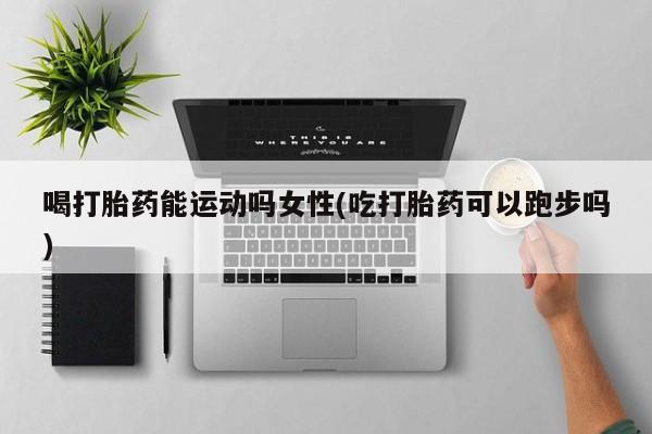 堕胎药使用喝打胎药能运动吗女性(吃打胎药可以跑步吗)