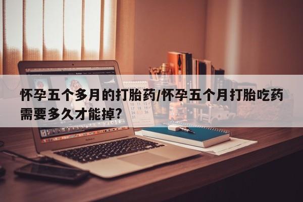 堕胎药使用怀孕五个多月的打胎药/怀孕五个月打胎吃药需要多久才能掉?