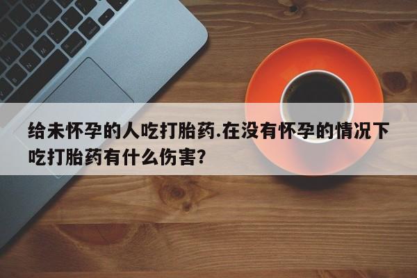 堕胎药使用给未怀孕的人吃打胎药.在没有怀孕的情况下吃打胎药有什么伤害？