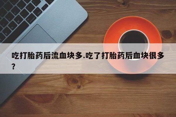 堕胎药使用吃打胎药后流血块多.吃了打胎药后血块很多？