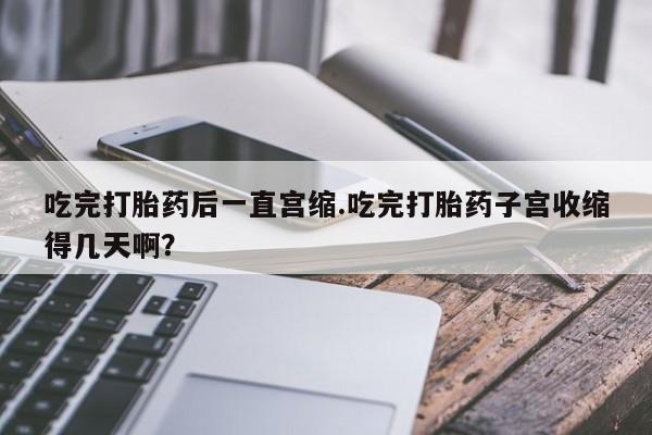 堕胎药使用吃完打胎药后一直宫缩.吃完打胎药子宫收缩得几天啊？