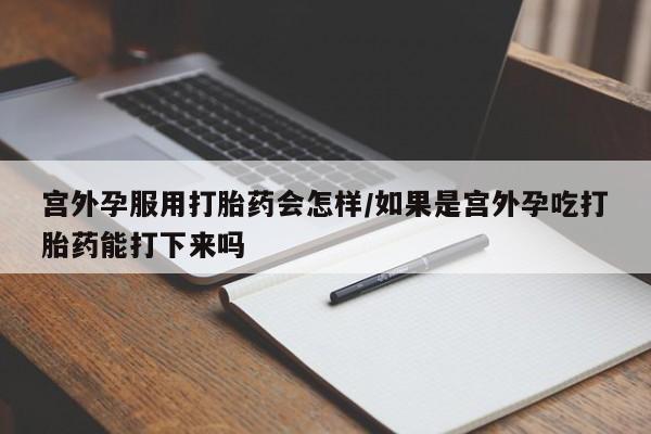 堕胎药使用宫外孕服用打胎药会怎样/如果是宫外孕吃打胎药能打下来吗